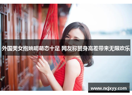 外国美女抱姚明萌态十足 网友称赞身高差带来无限欢乐