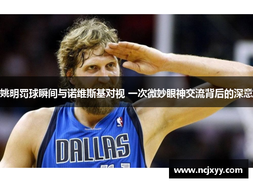 姚明罚球瞬间与诺维斯基对视 一次微妙眼神交流背后的深意