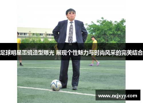 足球明星墨镜造型曝光 展现个性魅力与时尚风采的完美结合