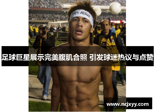 足球巨星展示完美腹肌合照 引发球迷热议与点赞