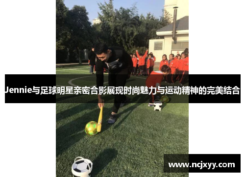 Jennie与足球明星亲密合影展现时尚魅力与运动精神的完美结合