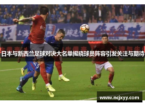 日本与新西兰足球对决大名单揭晓球员阵容引发关注与期待